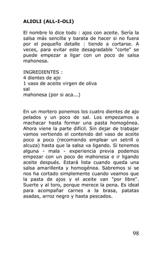 ALIOLI (ALL-I-OLI)

El nombre lo dice todo : ajos con aceite. Sería la
salsa más sencilla y barata de hacer si no fuera
por el pequeño detalle : tiende a cortarse. A
veces, para evitar este desagradable "corte" se
puede empezar a ligar con un poco de salsa
mahonesa.

INGREDIENTES :
4 dientes de ajo
1 vaso de aceite virgen de oliva
sal
mahonesa (por si aca...)


En un mortero ponemos los cuatro dientes de ajo
pelados y un poco de sal. Los empezamos a
machacar hasta formar una pasta homogénea.
Ahora viene la parte difícil. Sin dejar de trabajar
vamos vertiendo el contenido del vaso de aceite
poco a poco (recomiendo emplear un setrill o
alcuza) hasta que la salsa va ligando. Si tenemos
alguna - mala - experiencia previa podemos
empezar con un poco de mahonesa e ir ligando
aceite después. Estará lista cuando queda una
salsa amarillenta y homogénea. Sabremos si se
nos ha cortado simplemente cuando veamos que
la pasta de ajos y el aceite van "por libre".
Suerte y al toro, porque merece la pena. Es ideal
para acompañar carnes a la brasa, patatas
asadas, arroz negro y hasta pescados.




                                                98
 