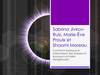 Sabrina Jivkov-Ruiz, Marie-Ève Proulx et Shaomi Moreau Comment expliquer le phénomène des éclipses et pourquoi sont-elles dangereuse? 