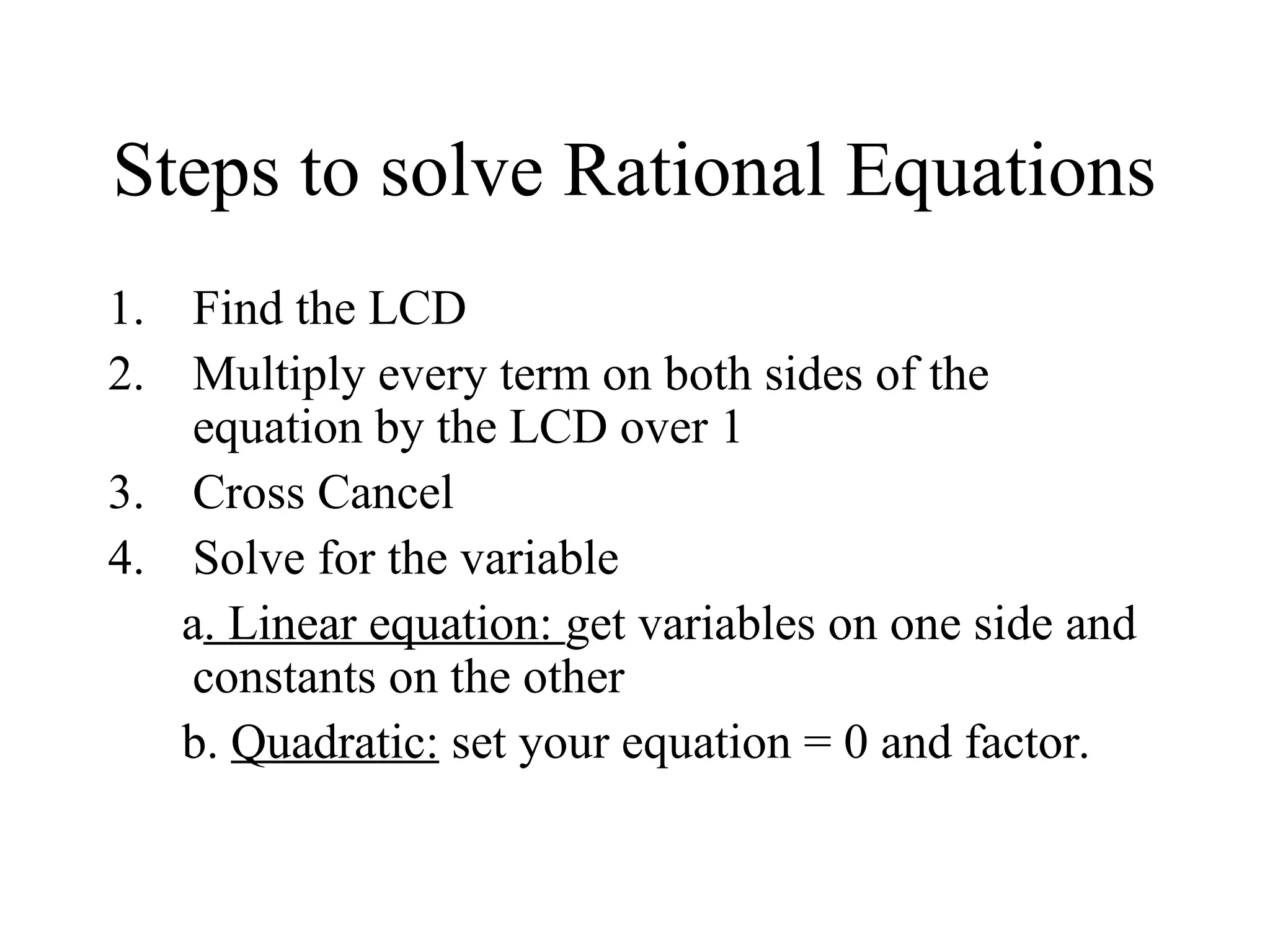 Steps to solve Rational Equations
1. Find the LCD
2. Multiply every term on both sides of the
equation by the LCD over 1
3. Cross Cancel
4. Solve for the variable
a. Linear equation: get variables on one side and
constants on the other
b. Quadratic: set your equation = 0 and factor.
 