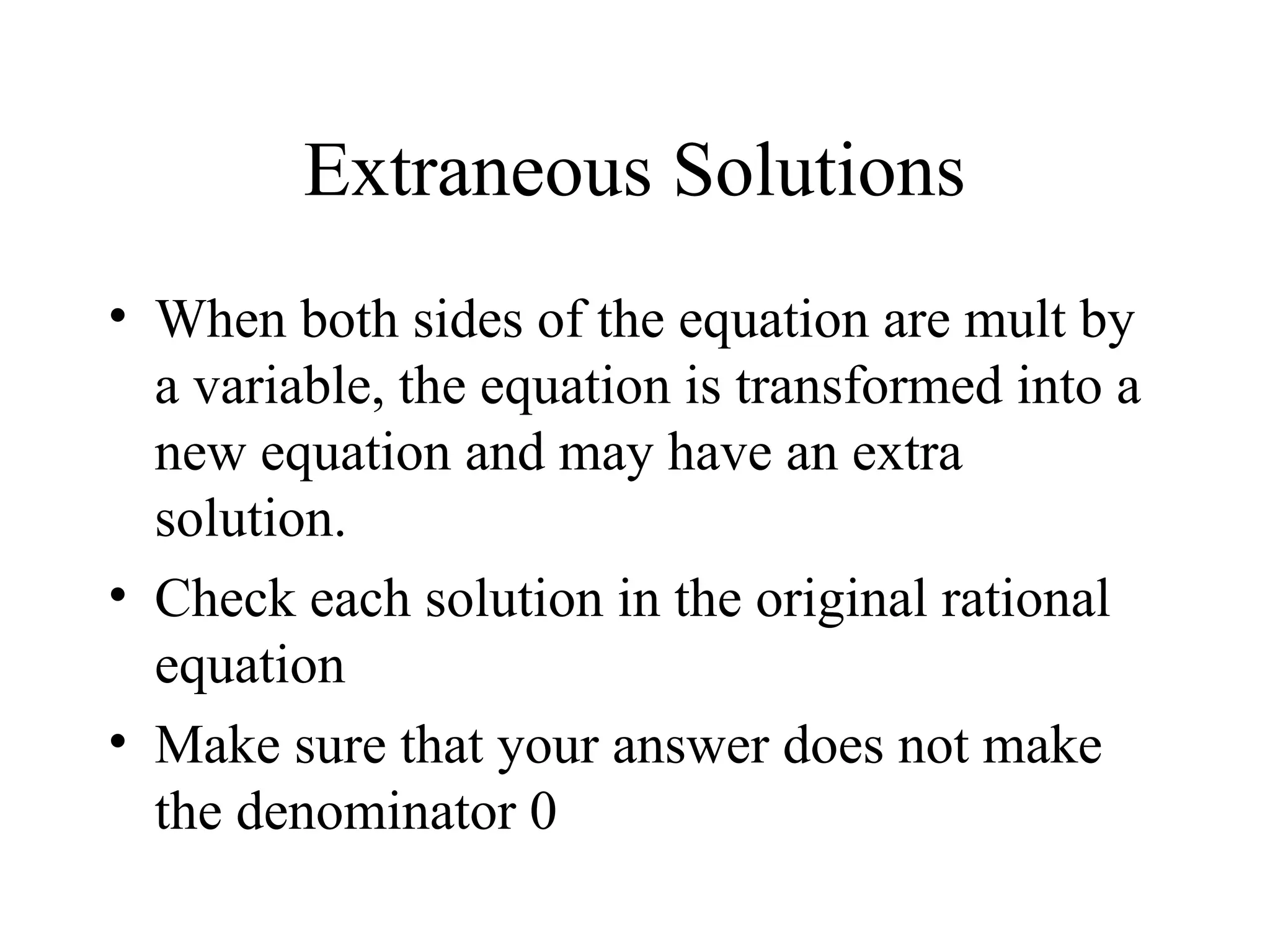 Extraneous Solutions
• When both sides of the equation are mult by
a variable, the equation is transformed into a
new equation and may have an extra
solution.
• Check each solution in the original rational
equation
• Make sure that your answer does not make
the denominator 0
 