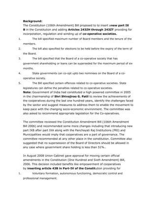Background:
The Constitution (106th Amendment) Bill proposed to to insert anew part IX
B in the Constitution and adding Articles 243ZH through 243ZT providing for
incorporation, regulation and winding up of co-operative societies.
1. The bill specified maximum number of Board members and the tenure of the
members.
2. The bill also specified for elections to be held before the expiry of the term of
the Board.
3. The bill specified that the Board of a co-operative society that has
government shareholding or loans can be superseded for the maximum period of six
months.
4. State governments can co-opt upto two nominees on the Board of a co-
operative society.
5. The Bill specified certain offences related to co-operative societies. State
legislatures can define the penalties related to co-operative societies.
Note: Government of India had constituted a high powered committee in 2005
in the chairmanship of Shri Shivajirao G. Patil to review the achievements of
the cooperatives during the last one hundred years, identify the challenges faced
by the sector and suggest measures to address them to enable the movement to
keep pace with the changing socio-economic environment. The committee was
also asked to recommend appropriate lagislation for the Co-operatives.
The committee reviewed the Constitution Amendment Bill (106th Amendment
Bill 2006) and recommended some more changes including that introducing new
part IXB after part IXA along with the Panchayati Raj Institutions (PRI) and
Municipalities would imply that cooperatives are a part of governance. The
committee recommended at any other place in the constitution. Committee also
suggested that no supersession of the Board of Directors should be allowed in
any case where government share holding is less than 51%..
In August 2008 Union Cabinet gave approval for moving certain official
amendments in the Constitution (One Hundred and Sixth Amendment) Bill,
2006. This decision included benefits like empowerment of cooperatives
by inserting article 43B in Part-IV of the Constitution providing for
1. Voluntary formation, autonomous functioning, democratic control and
professional management.
 