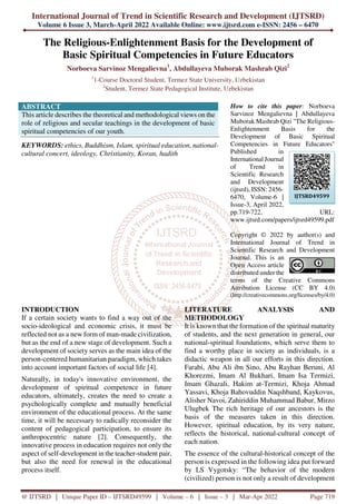 International Journal of Trend in Scientific Research and Development (IJTSRD)
Volume 6 Issue 3, March-April 2022 Available Online: www.ijtsrd.com e-ISSN: 2456 – 6470
@ IJTSRD | Unique Paper ID – IJTSRD49599 | Volume – 6 | Issue – 3 | Mar-Apr 2022 Page 719
The Religious-Enlightenment Basis for the Development of
Basic Spiritual Competencies in Future Educators
Norboeva Sarvinoz Mengalievna1
, Abdullayeva Muborak Mashrab Qizi2
1
1-Course Doctoral Student, Termez State University, Uzbekistan
2
Student, Termez State Pedagogical Institute, Uzbekistan
ABSTRACT
This article describes the theoretical and methodological views on the
role of religious and secular teachings in the development of basic
spiritual competencies of our youth.
KEYWORDS: ethics, Buddhism, Islam, spiritual education, national-
cultural concert, ideology, Christianity, Koran, hadith
How to cite this paper: Norboeva
Sarvinoz Mengalievna | Abdullayeva
Muborak Mashrab Qizi "The Religious-
Enlightenment Basis for the
Development of Basic Spiritual
Competencies in Future Educators"
Published in
International Journal
of Trend in
Scientific Research
and Development
(ijtsrd), ISSN: 2456-
6470, Volume-6 |
Issue-3, April 2022,
pp.719-722, URL:
www.ijtsrd.com/papers/ijtsrd49599.pdf
Copyright © 2022 by author(s) and
International Journal of Trend in
Scientific Research and Development
Journal. This is an
Open Access article
distributed under the
terms of the Creative Commons
Attribution License (CC BY 4.0)
(http://creativecommons.org/licenses/by/4.0)
INTRODUCTION
If a certain society wants to find a way out of the
socio-ideological and economic crisis, it must be
reflected not as a new form of man-made civilization,
but as the end of a new stage of development. Such a
development of society serves as the main idea of the
person-centered humanitarian paradigm, which takes
into account important factors of social life [4].
Naturally, in today's innovative environment, the
development of spiritual competence in future
educators, ultimately, creates the need to create a
psychologically complete and mutually beneficial
environment of the educational process. At the same
time, it will be necessary to radically reconsider the
content of pedagogical participation, to ensure its
anthropocentric nature [2]. Consequently, the
innovative process in education requires not only the
aspect of self-development in the teacher-student pair,
but also the need for renewal in the educational
process itself.
LITERATURE ANALYSIS AND
METHODOLOGY
It is known that the formation of the spiritual maturity
of students, and the next generation in general, our
national-spiritual foundations, which serve them to
find a worthy place in society as individuals, is a
didactic weapon in all our efforts in this direction.
Farabi, Abu Ali ibn Sino, Abu Rayhan Beruni, Al
Khorezmi, Imam Al Bukhari, Imam Isa Termizi,
Imam Ghazali, Hakim at-Termizi, Khoja Ahmad
Yassavi, Khoja Bahovuddin Naqshband, Kaykovus,
Alisher Navoi, Zahiriddin Muhammad Babur, Mirzo
Ulugbek The rich heritage of our ancestors is the
basis of the measures taken in this direction.
However, spiritual education, by its very nature,
reflects the historical, national-cultural concept of
each nation.
The essence of the cultural-historical concept of the
person is expressed in the following idea put forward
by LS Vygotsky: “The behavior of the modern
(civilized) person is not only a result of development
IJTSRD49599
 