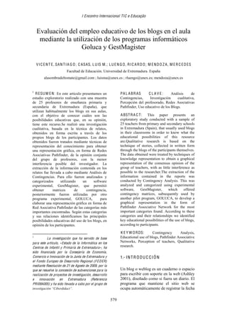 I Encontro Internacional TIC e Educação
579
 
Evaluación del empleo educativo de los blogs en el aula
mediante la utilización de los programas informáticos
Goluca y GestMagister
VIC ENT E, SAN TIA G O; C ASAS, LUIS M.; LUEN G O, RIC ARDO; M ENDO Z A, M ERC EDES
Facultad de Educación. Universidad de Extremadura. España
alasombradeltomate@gmail.com ; luisma@unex.es ; rluengo@unex.es; mendoza@unex.es
1
RESUM EN: En este artículo presentamos un
estudio exploratorio realizado con una muestra
de 25 profesores de enseñanza primaria y
secundaria de Extremadura (España), que
utilizan habitualmente los blogs en sus aulas,
con el objetivo de conocer cuáles son las
posibilidades educativas que, en su opinión,
tiene este recurso.Se realizó una investigación
cualitativa, basada en la técnica de relatos,
obtenidos en forma escrita a través de los
propios blogs de los participantes. Los datos
obtenidos fueron tratados mediante técnicas de
representación del conocimiento para obtener
una representación gráfica, en forma de Redes
Asociativas Pathfinder, de la opinión conjunta
del grupo de profesores, con la menor
interferencia posible del investigador. La
extracción de la información contenida en los
relatos fue llevada a cabo mediante Análisis de
Contingencias. Para ello fueron analizados y
categorizados utilizando un software
experimental, GestMagister, que permitió
obtener matrices de contingencia,
posteriormente fueron utilizadas por otro
programa experimental, GOLUCA, para
elaborar una representación gráfica en forma de
Red Asociativa Pathfinder de las categorías más
importantes encontradas. Según estas categorías
y sus relaciones identificamos las principales
posibilidades educativas del uso de los blogs, en
opinión de los participantes.
                                                           
1
   La investigación que ha servido de base
para este artículo, «Estado de la Informática en los
Centros de Infantil y Primaria de Extremadura», ha
sido financiada por la Consejería de Economía,
Comercio e Innovación de la Junta de Extremadura y
el Fondo Europeo de Desarrollo Regional (FEDER)
mediante Resolución de 21 de Agosto de 2009, por la
que se resuelve la concesión de subvenciones para la
realización de proyectos de investigación, desarrollo
e innovación en Extremadura (Referencia
PRI09A005) y ha sido llevada a cabo por el grupo de
investigación “Ciberdidact”.
PA L ABRAS C L A V E: Análisis de
Contingencias, Investigación cualitativa,
Percepción del profesorado, Redes Asociativas
Pathfinder, Uso educativo de los Blogs.
ABSTRA C T: This paper presents an
exploratory study conducted with a sample of
25 teachers from primary and secondary schools
in Extremadura (Spain), that usually used blogs
in their classrooms in order to know what the
educational possibilities of this resource
are.Qualitative research is based on the
technique of stories, collected in written form
through the blogs of the participants themselves.
The data obtained were treated by techniques of
knowledge representation to obtain a graphical
representation of the consensus opinion of the
group of teachers, with as little interference as
possible to the researcher.The extraction of the
information contained in the reports was
conducted by Contingency Analysis. This was
analyzed and categorized using experimental
software, GestMagister, which offered
contingency matrices, subsequently used by
another pilot program, GOLUCA, to develop a
graphical representation in the form of
Pathfinder Associative Network for the most
important categories found. According to these
categories and their relationships we identified
key educational possibilities of the use of blogs,
according to participants.
K E Y W ORDS: Contingency Analysis,
Educational use of blogs, Pathfinder Associative
Networks, Perception of teachers, Qualitative
research.
1.- INTRODUC CIÓN
Un blog o weblog es un cuaderno o espacio
para escribir con soporte en la web (Ashley
2001), diseñado como si fuera un diario. El
programa que mantiene el sitio web se
ocupa automáticamente de registrar la fecha
 