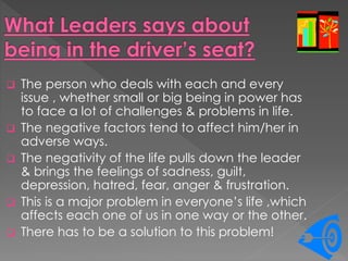  The person who deals with each and every
issue , whether small or big being in power has
to face a lot of challenges & problems in life.
 The negative factors tend to affect him/her in
adverse ways.
 The negativity of the life pulls down the leader
& brings the feelings of sadness, guilt,
depression, hatred, fear, anger & frustration.
 This is a major problem in everyone’s life ,which
affects each one of us in one way or the other.
 There has to be a solution to this problem!
 