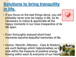 Solutions to bring tranquility
in life.
 If you focus on the bad things alone, you will
probably never ever be happy in life, so its
necessary to notice & appreciate all the
happy moments in our lives irrespective of its
life span.
 Even thoroughly enjoyed short-lived
moments become beautiful memories of life.
 Humor, Warmth, Affection , Care & Wisdom
are such feelings which helps/enables us to
look within the treasure of positive energy
flowing within each & everyone of our hearts.
 