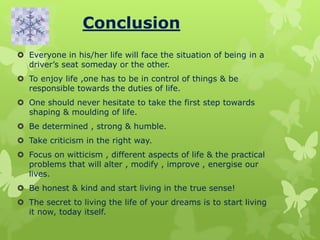 Conclusion
 Everyone in his/her life will face the situation of being in a
driver’s seat someday or the other.
 To enjoy life ,one has to be in control of things & be
responsible towards the duties of life.
 One should never hesitate to take the first step towards
shaping & moulding of life.
 Be determined , strong & humble.
 Take criticism in the right way.
 Focus on witticism , different aspects of life & the practical
problems that will alter , modify , improve , energise our
lives.
 Be honest & kind and start living in the true sense!
 The secret to living the life of your dreams is to start living
it now, today itself.
 