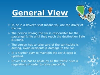 General View
 To be in a driver’s seat means you are the driver of
the car.
 The person driving the car is responsible for the
passenger’s life until they reach the destination Safe
& Sound.
 The person has to take care of the car he/she is
driving, avoid accidents & damage to the car.
 It is his/her duty to maintain the car & keep it
updated.
 Driver also has to abide by all the traffic rules &
regulations in order to drive peacefully.
 