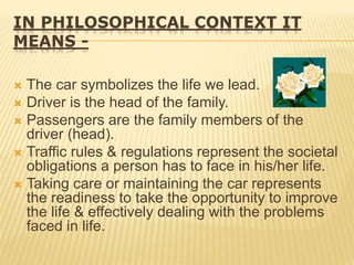 IN PHILOSOPHICAL CONTEXT IT
MEANS -
 The car symbolizes the life we lead.
 Driver is the head of the family.
 Passengers are the family members of the
driver (head).
 Traffic rules & regulations represent the societal
obligations a person has to face in his/her life.
 Taking care or maintaining the car represents
the readiness to take the opportunity to improve
the life & effectively dealing with the problems
faced in life.
 