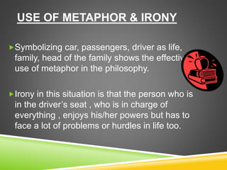 USE OF METAPHOR & IRONY
Symbolizing car, passengers, driver as life,
family, head of the family shows the effective
use of metaphor in the philosophy.
Irony in this situation is that the person who is
in the driver’s seat , who is in charge of
everything , enjoys his/her powers but has to
face a lot of problems or hurdles in life too.
 