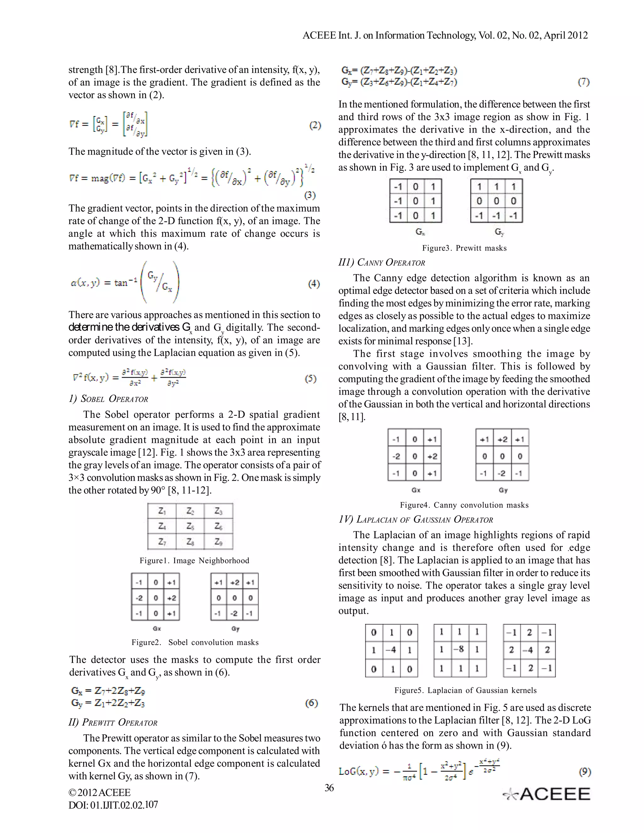 ACEEE Int. J. on Information Technology, Vol. 02, No. 02, April 2012


strength [8].The first-order derivative of an intensity, f(x, y),
of an image is the gradient. The gradient is defined as the
vector as shown in (2).
                                                                         In the mentioned formulation, the difference between the first
                                                                         and third rows of the 3x3 image region as show in Fig. 1
                                                                         approximates the derivative in the x-direction, and the
                                                                         difference between the third and first columns approximates
The magnitude of the vector is given in (3).                             the derivative in the y-direction [8, 11, 12]. The Prewitt masks
                                                                         as shown in Fig. 3 are used to implement Gx and Gy.


The gradient vector, points in the direction of the maximum
rate of change of the 2-D function f(x, y), of an image. The
angle at which this maximum rate of change occurs is
mathematically shown in (4).                                                                  Figure3. Prewitt masks
                                                                         II1) CANNY OPERATOR
                                                                              The Canny edge detection algorithm is known as an
                                                                         optimal edge detector based on a set of criteria which include
                                                                         finding the most edges by minimizing the error rate, marking
There are various approaches as mentioned in this section to             edges as closely as possible to the actual edges to maximize
determine the derivatives Gx and Gy digitally. The second-               localization, and marking edges only once when a single edge
order derivatives of the intensity, f(x, y), of an image are             exists for minimal response [13].
computed using the Laplacian equation as given in (5).                        The first stage involves smoothing the image by
                                                                         convolving with a Gaussian filter. This is followed by
                                                                         computing the gradient of the image by feeding the smoothed
                                                                         image through a convolution operation with the derivative
1) SOBEL OPERATOR
                                                                         of the Gaussian in both the vertical and horizontal directions
    The Sobel operator performs a 2-D spatial gradient                   [8, 11].
measurement on an image. It is used to find the approximate
absolute gradient magnitude at each point in an input
grayscale image [12]. Fig. 1 shows the 3x3 area representing
the gray levels of an image. The operator consists of a pair of
3×3 convolution masks as shown in Fig. 2. One mask is simply
the other rotated by 90° [8, 11-12].
                                                                                        Figure4. Canny convolution masks
                                                                         1V) LAPLACIAN OF GAUSSIAN OPERATOR
                                                                             The Laplacian of an image highlights regions of rapid
                                                                         intensity change and is therefore often used for edge
                  Figure1. Image Neighborhood                            detection [8]. The Laplacian is applied to an image that has
                                                                         first been smoothed with Gaussian filter in order to reduce its
                                                                         sensitivity to noise. The operator takes a single gray level
                                                                         image as input and produces another gray level image as
                                                                         output.

                Figure2. Sobel convolution masks

The detector uses the masks to compute the first order
derivatives Gx and Gy, as shown in (6).
                                                                                       Figure5. Laplacian of Gaussian kernels

                                                                         The kernels that are mentioned in Fig. 5 are used as discrete
II) PREWITT OPERATOR                                                     approximations to the Laplacian filter [8, 12]. The 2-D LoG
    The Prewitt operator as similar to the Sobel measures two            function centered on zero and with Gaussian standard
components. The vertical edge component is calculated with               deviation ó has the form as shown in (9).
kernel Gx and the horizontal edge component is calculated
with kernel Gy, as shown in (7).
© 2012 ACEEE                                                        36
DOI: 01.IJIT.02.02.107
 