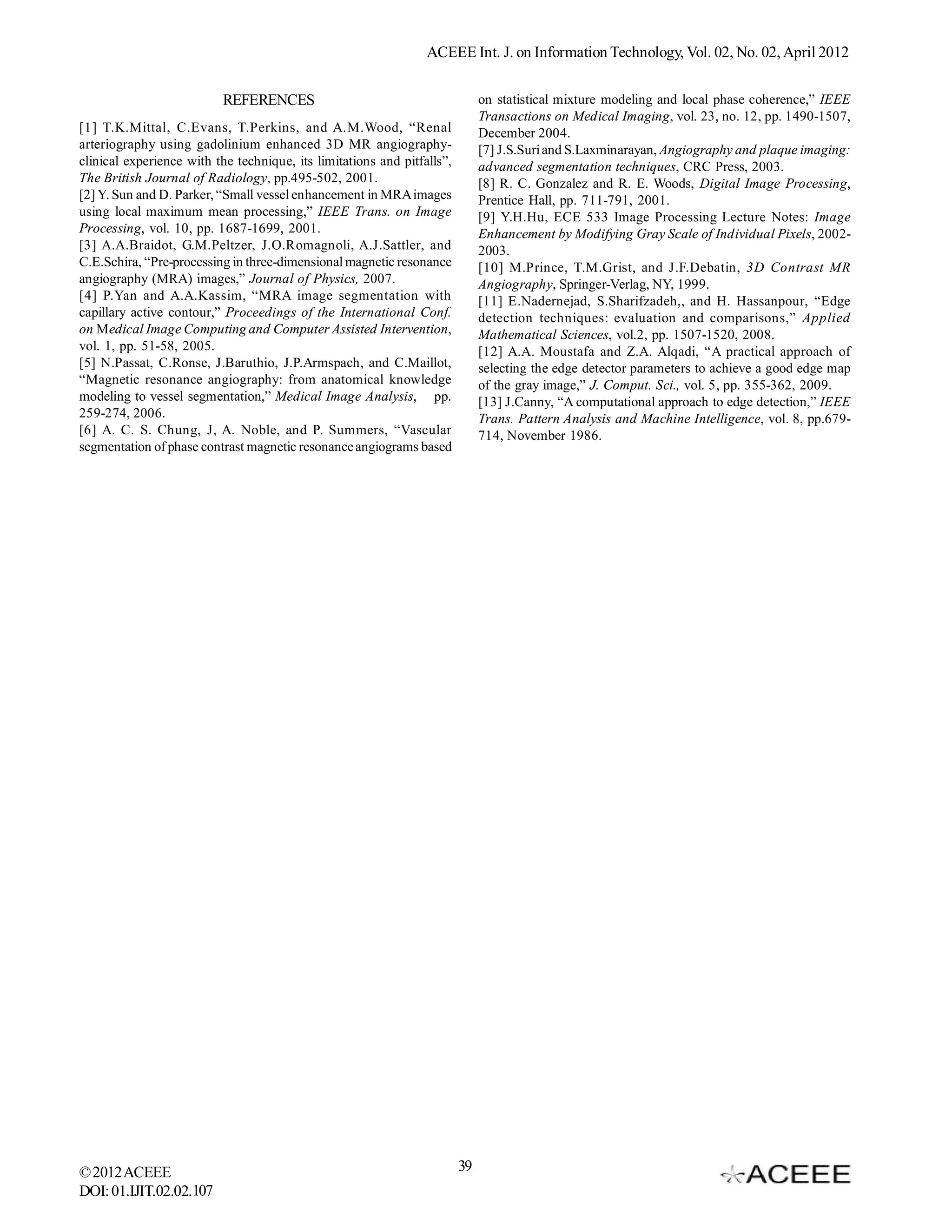 ACEEE Int. J. on Information Technology, Vol. 02, No. 02, April 2012


                          REFERENCES                                          on statistical mixture modeling and local phase coherence,” IEEE
                                                                              Transactions on Medical Imaging, vol. 23, no. 12, pp. 1490-1507,
[1] T.K.Mittal, C.Evans, T.Perkins, and A.M.Wood, “Renal                      December 2004.
arteriography using gadolinium enhanced 3D MR angiography-                    [7] J.S.Suri and S.Laxminarayan, Angiography and plaque imaging:
clinical experience with the technique, its limitations and pitfalls”,        advanced segmentation techniques, CRC Press, 2003.
The British Journal of Radiology, pp.495-502, 2001.                           [8] R. C. Gonzalez and R. E. Woods, Digital Image Processing,
[2] Y. Sun and D. Parker, “Small vessel enhancement in MRA images             Prentice Hall, pp. 711-791, 2001.
using local maximum mean processing,” IEEE Trans. on Image                    [9] Y.H.Hu, ECE 533 Image Processing Lecture Notes: Image
Processing, vol. 10, pp. 1687-1699, 2001.                                     Enhancement by Modifying Gray Scale of Individual Pixels, 2002-
[3] A.A.Braidot, G.M.Peltzer, J.O.Romagnoli, A.J.Sattler, and                 2003.
C.E.Schira, “Pre-processing in three-dimensional magnetic resonance           [10] M.Prince, T.M.Grist, and J.F.Debatin, 3D Contrast MR
angiography (MRA) images,” Journal of Physics, 2007.                          Angiography, Springer-Verlag, NY, 1999.
[4] P.Yan and A.A.Kassim, “MRA image segmentation with                        [11] E.Nadernejad, S.Sharifzadeh,, and H. Hassanpour, “Edge
capillary active contour,” Proceedings of the International Conf.             detection techniques: evaluation and comparisons,” Applied
on Medical Image Computing and Computer Assisted Intervention,                Mathematical Sciences, vol.2, pp. 1507-1520, 2008.
vol. 1, pp. 51-58, 2005.                                                      [12] A.A. Moustafa and Z.A. Alqadi, “A practical approach of
[5] N.Passat, C.Ronse, J.Baruthio, J.P.Armspach, and C.Maillot,               selecting the edge detector parameters to achieve a good edge map
“Magnetic resonance angiography: from anatomical knowledge                    of the gray image,” J. Comput. Sci., vol. 5, pp. 355-362, 2009.
modeling to vessel segmentation,” Medical Image Analysis, pp.                 [13] J.Canny, “A computational approach to edge detection,” IEEE
259-274, 2006.                                                                Trans. Pattern Analysis and Machine Intelligence, vol. 8, pp.679-
[6] A. C. S. Chung, J, A. Noble, and P. Summers, “Vascular                    714, November 1986.
segmentation of phase contrast magnetic resonance angiograms based




© 2012 ACEEE                                                             39
DOI: 01.IJIT.02.02.107
 