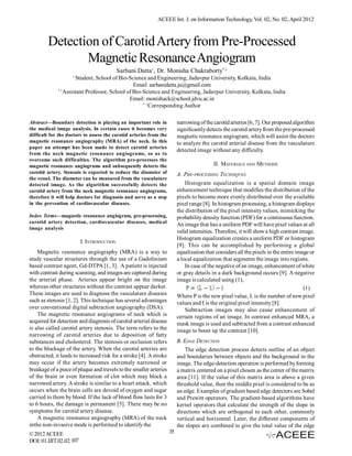 ACEEE Int. J. on Information Technology, Vol. 02, No. 02, April 2012



        Detection of Carotid Artery from Pre-Processed
               Magnetic Resonance Angiogram
                                           Sarbani Datta1, Dr. Monisha Chakraborty*,1
                    1
                      Student, School of Bio-Science and Engineering, Jadavpur University, Kolkata, India
                                                Email: sarbanidatta.ju@gmail.com
             *,1
                 Assistant Professor, School of Bio-Science and Engineering, Jadavpur University, Kolkata, India
                                              Email: monishack@school.jdvu.ac.in
                                                    *, 1
                                                         Corresponding Author

Abstract—Boundary detection is playing an important role in              narrowing of the carotid arteries [6, 7]. Our proposed algorithm
the medical image analysis. In certain cases it becomes very             significantly detects the carotid artery from the pre-processed
difficult for the doctors to assess the carotid arteries from the        magnetic resonance angiogram, which will assist the doctors
magnetic resonance angiography (MRA) of the neck. In this                to analyze the carotid arterial disease from the vasculature
paper an attempt has been made to detect carotid arteries
                                                                         detected image without any difficulty.
from the neck magnetic resonance angiograms, so as to
overcome such difficulties. The algorithm pre-processes the
magnetic resonance angiograms and subsequently detects the                                II. MATERIALS AND METHODS
carotid artery. Stenosis is expected to reduce the diameter of           A. PRE-PROCESSING TECHNIQUES
the vessel. The diameter can be measured from the vasculature
detected image. As the algorithm successfully detects the                    Histogram equalization is a spatial domain image
carotid artery from the neck magnetic resonance angiograms,              enhancement technique that modifies the distribution of the
therefore it will help doctors for diagnosis and serve as a step         pixels to become more evenly distributed over the available
in the prevention of cardiovascular diseases.                            pixel range [8]. In histogram processing, a histogram displays
                                                                         the distribution of the pixel intensity values, mimicking the
Index Terms—magnetic resonance angiogram, pre-processing,                probability density function (PDF) for a continuous function.
carotid artery detection, cardiovascular diseases, medical
                                                                         An image that has a uniform PDF will have pixel values at all
image analysis
                                                                         valid intensities. Therefore, it will show a high contrast image.
                                                                         Histogram equalization creates a uniform PDF or histogram
                         I. INTRODUCTION
                                                                         [9]. This can be accomplished by performing a global
    Magnetic resonance angiography (MRA) is a way to                     equalization that considers all the pixels in the entire image or
study vascular structures through the use of a Gadolinium                a local equalization that segments the image into regions.
based contrast agent, Gd-DTPA [1, 3]. A patient is injected                  In case of the negative of an image, enhancement of white
with contrast during scanning, and images are captured during            or gray details in a dark background occurs [9]. A negative
the arterial phase. Arteries appear bright on the image                  image is calculated using (1),
whereas other structures without the contrast appear darker.                                                                          (1)
These images are used to diagnose the vasculature diseases               Where P is the new pixel value, L is the number of new pixel
such as stenosis [1, 2]. This technique has several advantages           values and I is the original pixel intensity [8].
over conventional digital subtraction angiography (DSA).                     Subtraction images may also cause enhancement of
    The magnetic resonance angiograms of neck which is                   certain regions of an image. In contrast enhanced MRA, a
acquired for detection and diagnosis of carotid arterial disease         mask image is used and subtracted from a contrast enhanced
is also called carotid artery stenosis. The term refers to the           image to boost up the contrast [10].
narrowing of carotid arteries due to deposition of fatty
substances and cholesterol. The stenosis or occlusion refers             B. EDGE DETECTION
to the blockage of the artery. When the carotid arteries are                 The edge detection process detects outline of an object
obstructed, it leads to increased risk for a stroke [4]. A stroke        and boundaries between objects and the background in the
may occur if the artery becomes extremely narrowed or                    image. The edge-detection operation is performed by forming
breakage of a piece of plaque and travels to the smaller arteries        a matrix centered on a pixel chosen as the center of the matrix
of the brain or even formation of clot which may block a                 area [11]. If the value of this matrix area is above a given
narrowed artery. A stroke is similar to a heart attack, which            threshold value, then the middle pixel is considered to be as
occurs when the brain cells are devoid of oxygen and sugar               an edge. Examples of gradient based edge detectors are Sobel
carried to them by blood. If the lack of blood flow lasts for 3          and Prewitt operators. The gradient-based algorithms have
to 6 hours, the damage is permanent [5]. There may be no                 kernel operators that calculate the strength of the slope in
symptoms for carotid artery disease.                                     directions which are orthogonal to each other, commonly
    A magnetic resonance angiography (MRA) of the neck                   vertical and horizontal. Later, the different components of
inthe non-invasive mode is performed to identify the                     the slopes are combined to give the total value of the edge
© 2012 ACEEE                                                        35
DOI: 01.IJIT.02.02.107
 