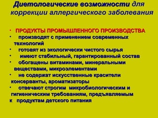 Диетологические возможности для
коррекции аллергического заболевания

• ПРОДУКТЫ ПРОМЫШЛЕННОГО ПРОИЗВОДСТВА
• производят с применением современных
  технологий
• готовят из экологически чистого сырья
•   имеют стабильный, гарантированный состав
• обогащены витаминами, минеральными
  веществами, микроэлементами
• не содержат искусственные красители
 консерванты, ароматизаторы
• отвечают строгим микробиологическим и
 гигиеническим требованиям, предъявляемым
к продуктам детского питания
 