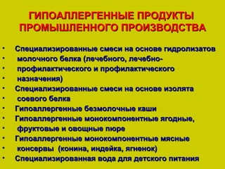 ГИПОАЛЛЕРГЕННЫЕ ПРОДУКТЫ
    ПРОМЫШЛЕННОГО ПРОИЗВОДСТВА
•   Специализированные смеси на основе гидролизатов
•   молочного белка (лечебного, лечебно-
•   профилактического и профилактического
•   назначения)
•   Специализированные смеси на основе изолята
•   соевого белка
•   Гипоаллергенные безмолочные каши
•   Гипоаллергенные монокомпонентные ягодные,
•   фруктовые и овощные пюре
•   Гипоаллергенные монокомпонентные мясные
•   консервы (конина, индейка, ягненок)
•   Специализированная вода для детского питания
 
