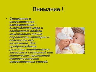 Внимание !
• Смешанное и
  искусственное
  вскармливание –
  вынужденная мера и
  специалист должен
  максимально точно
  определить критерии и
  опасность его
  назначения, для
  предупреждения
  развития алиментарно-
  зависимых состояний или
  клинических проявлений
  непереносимости
  искусственных смесей.
 
