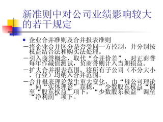 新准则中对公司业绩影响较大的若干规定 企业合并准则及合并报表准则 －将企业合并区分是否受同一方控制，并分别按权益结合法和购买法处理。 －引入商誉概念，取代“合并价差”，对正商誉每年作减值测试，负商誉则计入当期损益。 －扩大合并报表范围，将所有子公司（不分大小、行业）均纳入合并范围。 －合并报表理论发生重大变化，由“母公司理论”向“实体理论”靠拢，”少数股东权益“调至“股东权益”项下，“少数股东损益”调至“净利润”项下。 