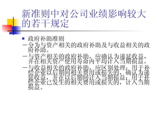 新准则中对公司业绩影响较大的若干规定 政府补助准则 －分为与资产相关的政府补助及与收益相关的政府补助。 －与资产相关的政府补助，应确认为递延收益，并在相关资产使用寿命内平均计入当期损益。 －与收益相关的政府补助，应区别处理：用于补偿企业以后期间相关费用或损失的，确认为递延收益，并在以后期间计入当期损益；用于补偿企业已发生的相关费用或损失的，计入当期损益。 
