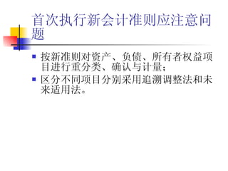 首次执行新会计准则应注意问题 按新准则对资产、负债、所有者权益项目进行重分类、确认与计量； 区分不同项目分别采用追溯调整法和未来适用法。 