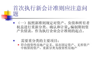 首次执行新会计准则应注意问题 （一）按照新准则规定对资产、负债和所有者权益进行重新分类、确认和计量 , 编制期初资产负债表，作为执行企业会计准则的起点。 需要重分类的主要项目： 符合投资性房地产定义、原在固定资产、无形资产中核算的资产，重新分类为投资性房地产 