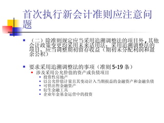首次执行新会计准则应注意问题 （二）除准则规定应当采用追溯调整法的项目外 , 其他会计政策变更均采用未来适用法；采用追溯调整法的项目，应当调整期初留存收益（期初未分配利润和盈余公积） 要求采用追溯调整法的事项（准则 5-19 条） 涉及采用公允价值的资产或负债项目 投资性房地产 以公允价值计量且其变动计入当期损益的金融资产和金融负债 可供出售金融资产 衍生金融工具 企业年金基金运营中的投资 