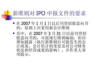 新准则对 IPO 申报文件的要求 在 2007 年 1 月 1 日以后刊登招股意向书的，原则上应采用新会计准则 其中，在 2007 年 3 月 31 日以前刊登招股意向书的，可按现行准则编制，但应增加披露（执行新准则后可能发生的会计政策、会计估计的变更及对公司财务状况和经营成果的影响），并作重大事项提示。 