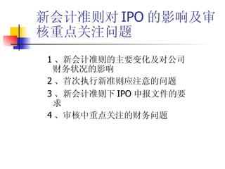 新会计准则对 IPO 的影响及审核重点关注问题 1 、新会计准则的主要变化及对公司财务状况的影响 2 、首次执行新准则应注意的问题 3 、新会计准则下 IPO 申报文件的要求 4 、审核中重点关注的财务问题 