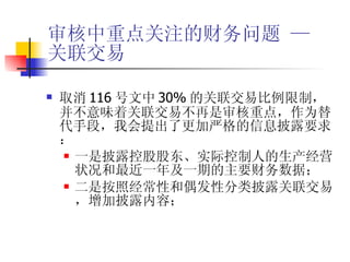 审核中重点关注的财务问题 —  关联交易 取消 116 号文中 30% 的关联交易比例限制，并不意味着关联交易不再是审核重点，作为替代手段，我会提出了更加严格的信息披露要求： 一是披露控股股东、实际控制人的生产经营状况和最近一年及一期的主要财务数据； 二是按照经常性和偶发性分类披露关联交易，增加披露内容； 