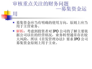 审核重点关注的财务问题   —募集资金运用 募集资金应当有明确的使用方向，原则上应当用于主营业务。 解析： 考虑到投资者对 IPO 公司的了解主要依据公司以往的经营状况，业务转型通常存在较大风险，所以《首发管理办法》要求 IPO 公司募集资金原则上用于主业。 