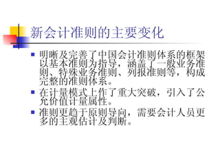 新会计准则的主要变化 明晰及完善了中国会计准则体系的框架以基本准则为指导，涵盖了一般业务准则、特殊业务准则、列报准则等，构成完整的准则体系。 在计量模式上作了重大突破，引入了公允价值计量属性。 准则更趋于原则导向，需要会计人员更多的主观估计及判断。 