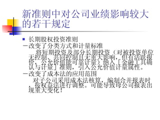 新准则中对公司业绩影响较大的若干规定 长期股权投资准则 －改变了分类方式和计量标准 将短期投资及部分长期投资（对被投资单位无控制、共同控制且无重大影响，但有活跃报价，公允价值能可靠计量）纳入［金融工具确认与计量］准则，引入公允价值计量属性。 －改变了成本法的应用范围 对子公司采用成本法核算，编制合并报表时，按权益法进行调整。可能导致母公司报表出现重大变化！ 