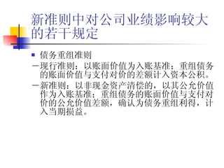 新准则中对公司业绩影响较大的若干规定 债务重组准则 －现行准则：以账面价值为入账基准；重组债务的账面价值与支付对价的差额计入资本公积。 －新准则：以非现金资产清偿的，以其公允价值作为入账基准；重组债务的账面价值与支付对价的公允价值差额，确认为债务重组利得，计入当期损益。 