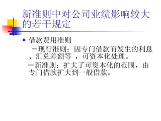 新准则中对公司业绩影响较大的若干规定 借款费用准则 －现行准则：因专门借款而发生的利息、汇兑差额等 ，可资本化处理。 －新准则：扩大了可资本化的范围，由专门借款扩大到一般借款。 