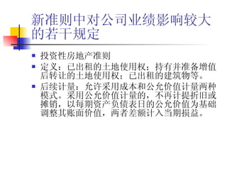 新准则中对公司业绩影响较大的若干规定 投资性房地产准则 定义：已出租的土地使用权；持有并准备增值后转让的土地使用权；已出租的建筑物等。 后续计量：允许采用成本和公允价值计量两种模式。采用公允价值计量的，不再计提折旧或摊销，以每期资产负债表日的公允价值为基础调整其账面价值，两者差额计入当期损益。 