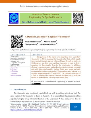 2012 American Transactions on Engineering & Applied Sciences.
                       2011 American Transactions on Engineering & Applied Sciences



                               American Transactions on
                             Engineering & Applied Sciences

                   http://TuEngr.com/ATEAS,               http://Get.to/Research




                       A Detailed Analysis of Capillary Viscometer
                                              a                     a
                       Prashanth Sridharan , Abiodun Yakub ,
                                        a                           a*
                       Charles Safarik , and Rasim Guldiken

a
    Department of Mechanical Engineering, College of Engineering, University of South Florida, USA


ARTICLEINFO                     A B S T RA C T
Article history:                        The purpose of this paper is to understand how a capillary
Received 13 December 2011
Received in revised form        viscometer is able to measure the viscosity of a fluid, which equals
19 January 2012                 time required to empty a given volume of liquid through an orifice. A
Accepted 19 January 2012        fluid analysis was done on a capillary viscometer in order to derive
Available online
22 January 2012                 equations to theoretically describe the viscometer. In addition,
Keywords:                       physical experiments were undertaken in order to correlate empirical
Capillary                       data with theoretical models. Various fluids were tested and their
Viscometer                      corresponding times were recorded. Time readings were taken at two
Viscosity                       separate temperatures of 25oC and 100oC. The kinematic viscosity of
Surface Tension                 a fluid is measured in Saybolt Universal Seconds (SUS), which is
                                related to the kinematic viscosity of the tested fluid.

                                    2012 American Transactions on Engineering & Applied Sciences.



1. Introduction 
       The viscometer used consists of a cylindrical cup with a capillary tube at one end. The
cross-section of the viscometer is shown in Figure 1. It is assumed that the dimensions of the
capillary tube play a key role in the function of the viscometer. A fluid analysis was done to
determine how the dimensions of the viscometer affected its function.
*Corresponding author (R. Guldiken). Tel/Fax: 813-974-5628 E-mail addresses:
guldiken@usf.edu 2012. American Transactions on Engineering & Applied Sciences.
Volume 1 No.2.     ISSN 2229-1652     eISSN 2229-1660      Online Available at
                                                                                              107
http://TUENGR.COM/ATEAS/V01/107-126.pdf
 