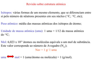 Revisão sobre estrutura atômica

Isótopos: várias formas de um mesmo elemento, que se diferenciam entre
si pelo número de nêutrons presentes em seu núcleo (12C, 13C, etc);

Peso atômico: média das massas atômicas dos isótopos do átomo;

Unidade de massa atômica (uma): 1 uma = 1/12 da massa atômica
do 12C;

Mol: 6,023 x 1023 átomos ou moléculas equivale a um mol de substância.
Este valor corresponde ao número de Avogadro (Nav);
                           Nav = 1 g/ 1 uma

uma       mol = 1 (uma/átomo ou molécula) = 1 (g/mol).
 