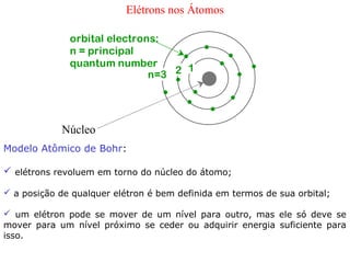 Elétrons nos Átomos

              orbital electrons:
              n = principal
              quantum number
                              n=3 2 1




            Núcleo
Modelo Atômico de Bohr:

 elétrons revoluem em torno do núcleo do átomo;

 a posição de qualquer elétron é bem definida em termos de sua orbital;

 um elétron pode se mover de um nível para outro, mas ele só deve se
mover para um nível próximo se ceder ou adquirir energia suficiente para
isso.
 