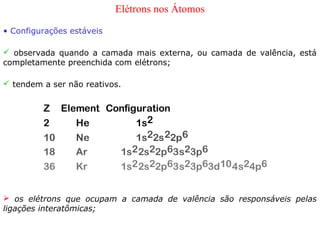 Elétrons nos Átomos
• Configurações estáveis

 observada quando a camada mais externa, ou camada de valência, está
completamente preenchida com elétrons;

 tendem a ser não reativos.


         Z Element Configuration
         2    He         1s2
         10   Ne         1s22s 22p6
         18   Ar     1s2 2s22p63s23p6
         36   Kr     1s2 2s22p63s23p63d10 4s24p6


 os elétrons que ocupam a camada de valência são responsáveis pelas
ligações interatômicas;
 