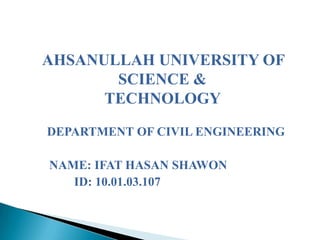 AHSANULLAH UNIVERSITY OF
SCIENCE &
TECHNOLOGY
DEPARTMENT OF CIVIL ENGINEERING
NAME: IFAT HASAN SHAWON
ID: 10.01.03.107

 