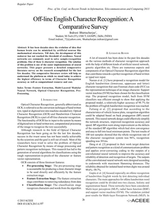 Regular Paper
Proc. of Int. Conf. on Recent Trends in Information, Telecommunication and Computing 2013

Off-line English Character Recognition: A
Comparative Survey
Indrani Bhattacherjee1 ,
1

Student, M-Tech (IT), USICT, GGSIPU, Delhi, INDIA
Email:indrani_72@yahoo.com, bhattacherjee.indrani@gmail.com
Abstract: It has been decades since the evolution of idea that
human brain can be mimicked by artificial neuron like
mathematical structures. Till date, the development of this
endeavor has not reached the threshold of excellence. Neural
networks are commonly used to solve sample-recognition
problems. One of these is character recognition. The solution
of this problem is one of the easier implementations of neural
networks. This paper presents a detailed comparative
literature survey on the research accomplished for the last
few decades. The comparative literature review will help us
understand the platform on which we stand today to achieve
the highest efficiency in terms of Character Recognition
accuracy as well as computational resource and cost.

II. LITERATURE REVIEW
A lot of research has been done in the past few decades
on the various methods of character recognition approach
with the help of different kinds of artificial neural network,
genetic algorithm etc. There are numerous aspects and
components of an Optical Character Recognition algorithm
that contributes towards a perfect recognition of hand written
or typed text input.
Nasien et al. [1] have proposed a recognition model for
English handwritten (lowercase, uppercase and letter)
character recognition that uses Freeman chain code (FCC) as
the representation technique of an image character. Support
vector machine (SVM) has been chosen for the classification
step. The proposed recognition model, built from SVM
classifiers was efficient enough to show that applying the
proposed model, a relatively higher accuracy of 98.7% for
the problem of English handwritten recognition was reached.
Fuliang et al. [2] proposed that according to the
characteristics of vehicle license plate, recognition algorithm
could be adapted based on back propagation (BP) neural
network. This neural network design could effectively simplify
the network structure, improved recognition accuracy and
speed. BP algorithm went along improvement as the defects
of the standard BP algorithm which had slow convergence
and easy to fall into local minimum points. The test results of
100 test samples showed that the whole recognition rate of
the character recognition system was 96%, recognition
speeding was 301ms.
Deng et al. [3] proposed in their work target detection
and pattern recognition as a kind of communications problem
and applies error-correcting coding to the outputs of a
convolutional neural network to improve the accuracy and
reliability of detection and recognition of targets. The outputs
of the convolutional neural network were designed according
to codewords with maximum Hamming distances. The
reliability obtained for isolated hand written digits was around
99.6% - 99.7%.
Gupta et al. [4] focused especially on ofûine recognition
of handwritten English words by ûrst detecting individual
characters. The main approaches for ofûine handwritten word
recognition could be divided into two classes, holistic and
segmentation based. Three networks have been considered:
Multi-layer perceptron (MLP), radial basis function (RBF)
and support vector machine (SVM). The validation yielded
poor results for Multi-layer Perceptron Network (MLP). In

Index Terms- Feature Extraction, Multi-Layered Modular
Neural Network, Optical Character Recognition, PreProcessing.

I. INTRODUCTION
Optical Character Recognition, generally abbreviated as
OCR, is referred to as the conversion technique of hand written
text, typed or digitized text into machine encoded text. Optical
Character Recognition (OCR) and Handwritten Character
Recognition (HCR) is a part of off-line character recognition.
The functionality of OCR lies in input to the system by means
of digitized text or hand written text, computational processing
of the image to recognize the text successfully.
Although research in the field of Optical Character
Recognition has been going on for the last few decades,
success in the truest sense has not been totally achievable
by the scientists and the goal is still out of reach. Most of the
researchers have tried to solve the problem of Optical
Character Recognition by means of image processing and
pattern recognition techniques. This research has led to the
generation of several algorithms for classifications using the
rough representation-in-pixels-of the character or feature
vector representation.
OCR consists of three foremost features:
 Pre-processing Stage: The pre-processing stage
is accountable for producing a clean character image
to be used directly and efficiently by the feature
extraction stage.
 Feature Extraction Stage: The feature extraction
stage contributes to removing redundancy from data
 Classification Stage: The classification stage
recognizes characters and words from the algorithm

© 2013 ACEEE
DOI: 03.LSCS.2013.4.107

26

 