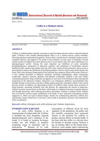 International Journal of Health Sciences & Research (www.ijhsr.org) 286
Vol.6; Issue: 3; March 2016
International Journal of Health Sciences and Research
www.ijhsr.org ISSN: 2249-9571
Review Article
Coffee is a Medical Advice
Anil Batta1
, Harsharan Kaur2
1
Professor, 2
Medical Biochemist,
Dept. of Medical Biochemistry, Baba Farid University of Health Sciences/GGS Medical College,
Faridkot, Punjab, India.
Corresponding Author: Anil Batta
Received: 18/01/2016 Revised: 06/02/2016 Accepted: 15/02/2016
ABSTRACT
Caffeine is methylxanthine naturally occurring in some beverages and also used as a pharmacological
agent. Caffeine‟s most notable pharmacological effect is as a central nervous system stimulant,
increasing alertness and producing agitation. It also relaxes smooth muscle, stimulates cardiac muscle,
stimulates diuresis, and appears to be useful in the treatment of some types of headache. Several
cellular actions of caffeine have been observed, but it is not entirely clear how each contributes to its
pharmacological profile. Among the most important are inhibition of cyclic nucleotide
phosphodiesterases, antagonism of adenosine receptors, and modulation of intracellular calcium
handling Coffee contains antioxidants that may offer some cardiovascular protection, and research is
showing that it reduces the likelihood of developing diabetes, which is itself a major heart disease risk
factor. But it also increases homocysteine levels and may have negative effects on the aorta. However,
it also contains thousands of different chemicals, including carbohydrates, lipids, nitrogenous
compounds, vitamins, minerals, alkaloids, and phenolic compounds. Caffeine is the most widely
consumed psychoactive drug worldwide and appears to exert most of its biological effects through the
antagonism of the adenosine receptor. Adenosine is an endogenous inhibitory neuromodulator that
prompts feelings of drowsiness, and thus caffeine induces generally stimulatory effects in the central
nervous system. In addition, the physiological effects of caffeine intake include acute elevation of
blood pressure, increasing metabolic rate, and diuresis. By suppressing the actions of adenosine,
caffeine increases neural activity in the brain, which leads to a temporary increase in mental alertness
and thought processing, while reducing drowsiness and fatigue. Contrary to popular belief, caffeine
does not directly increase energy metabolism in the body; in fact, long-term consumption actually
suppresses it, which can lead to adrenal fatigue. Further, by counteracting adenosine, caffeine also
significantly reduces blood flow to the brain, which leads to headaches, dizziness and reduced fine
motor coordination.
Keywords: caffeine; chlorogenic acid; coffee drinking; type 2 diabetes; hypertension.
INTRODUCTION & REVIEW
As such, coffee drinking is an
important part of modern daily life. Caffeine
is probably the most frequently ingested
pharmacologically active substance in the
world. It is found in common beverages
(coffee, tea, soft drinks), in products
containing cocoa or chocolate, and in
medications. [8]
Because of its wide
consumption at different levels by most
segments of the population, the public and
the scientific community have expressed
interest in the potential for caffeine to
produce adverse effects on human health. It
has been told that coffee is a driving force
for humans to develop science, because it
has an alerting effect on the human brain.
However, some people report experiencing
 