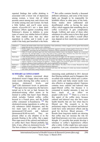 International Journal of Health Sciences & Research (www.ijhsr.org) 290
Vol.6; Issue: 3; March 2016
reported findings that coffee drinking is
associated with a lower risk of depression
among women, a lower risk of lethal
prostate cancer among men, and a lower risk
of stroke among men and women. Go back
a little further, and you‟ll come across
reports of possible (it‟s not a done deal)
protective effects against everything from
Parkinson‟s disease to diabetes to some
types of cancer (see sidebar below).Caffeine
has been studied more than any other
ingredient in coffee, and it tends to get
credit if the body part benefited is the brain.
[16]
But coffee contains literally a thousand
different substances, and some of the lesser
lights are thought to be responsible for
healthful effects in other parts of the body.
Some studies show caffeinated and
decaffeinated coffee as having the same
effect, which suggests that something else in
coffee is involved. It gets complicated,
though. Caffeine and some of these other
substances in coffee seem to have their good
and bad sides, and coffee‟s overall effect
may depend on how much they cancel each
other out.
Alzheimer‟s
disease
Human and animal studies show hints of protection. Some preliminary evidence suggests activity against beta-amyloid
plaque that may have a causative role in Alzheimer‟s.
Cancer Studies suggest a lower risk for some cancers (endometrial, aggressive prostate, estrogen-negative breast), but not others
(esophageal). Antioxidant and anti-inflammatory substances could be responsible for possible anticancer activity.
Diabetes Effects on insulin and blood sugar levels that would promote diabetes seem to be temporary. Regular use is associated
with lower risk, and high intake (3–6 cups a day) seems to have a greater effect. Protection may come from increases in
the hormone adiponectin and other factors that affect insulin and blood sugar levels.
Heart attack Coffee drinking increases some factors (homocysteine) associated with higher risk. But moderate consumption (1–3 cups
a day) has been linked to a small decrease in risk. The evidence for a possible protective effect is stronger for women.
Liver disease Coffee drinking is associated with lower levels of enzymes that indicate liver damage and inflammation. Coffee may
improve response to some treatments for hepatitis C. Findings suggest some protection against liver cancer. Cafestol and
kahweol, substances found in unfiltered coffee, may be responsible for liver benefits.
Parkinson‟s
disease
Studies show a moderate (25%) decrease in risk for coffee drinkers. The effect is less in women. Research has found
evidence of activity in the part of the brain affected by Parkinson‟s.
Stroke Moderate consumption (3–4 cups a day) is associated with lower risk. But chance of a stroke may increase immediately
after intake, particularly among infrequent consumers.
SUMMARY & CONCLUSION
Coffee drinkers concerned about
cholesterol weren‟t happy about some early
study results showing that coffee seems to
increase cholesterol levels, and
“bad” LDL cholesterol levels in particular.
[15]
But upon closer inspection, the bad news
turned out to be not so bad, because the
cholesterol-raising effect seems to be
limited to coffee that hasn‟t been filtered,
which includes Turkish coffee, coffee
brewed in a French press, and the boiled
coffee consumed in Scandinavia. [14]
The
cholesterol-raising ingredients in coffee are
oily substances called diterpenes, and the
two main types in coffee are cafestol
(pronounced CAF-estol) and kahweol
(pronounced KAH-we-awl). They are
present either as oily droplets or in the
grounds floating in the coffee. But a paper
filter traps most of the cafestol and kahweol,
so coffee that‟s been filtered probably has
little, if any, effect on cholesterol levels. [13]
The best evidence is for paper filters, but an
interesting study published in 2011 showed
that filtering methods used in Singapore (the
so-called sock method, which uses a cotton-
nylon cloth) and India (metal mesh) were
also effective at trapping cafestol. Espresso
contains more cafestol and kahweol than
paper-filtered coffee, but because it is
consumed in smaller amounts, it may not
have much of an effect on
people‟s LDL level. [11]
There is a twist to
this aspect of the coffee story, because
cafestol and kahweol may also have some
health benefits that are lost when they‟re
filtered out. The research is in the
preliminary stages, but cafestol and kahweol
could have some anticancer effects and be
good for the liver. Blood pressure. . [12]
Results from long-term studies are showing
that coffee may not increase the risk for
high blood pressure over time, as previously
thought. It‟s possible that people develop a
tolerance to coffee‟s hypertensive effects
after a while. Coffee might have anti-cancer
properties. Last year, researchers found that
 