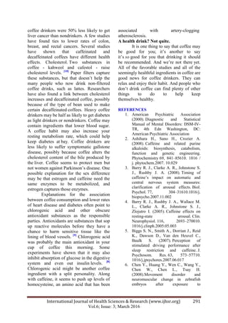International Journal of Health Sciences & Research (www.ijhsr.org) 291
Vol.6; Issue: 3; March 2016
coffee drinkers were 50% less likely to get
liver cancer than nondrinkers. A few studies
have found ties to lower rates of colon,
breast, and rectal cancers. Several studies
have shown that caffeinated and
decaffeinated coffees have different health
effects. Cholesterol. Two substances in
coffee - kahweol and cafestol - raise
cholesterol levels. [10]
Paper filters capture
these substances, but that doesn‟t help the
many people who now drink non-filtered
coffee drinks, such as lattes. Researchers
have also found a link between cholesterol
increases and decaffeinated coffee, possibly
because of the type of bean used to make
certain decaffeinated coffees. Heavy coffee
drinkers may be half as likely to get diabetes
as light drinkers or nondrinkers. Coffee may
contain ingredients that lower blood sugar.
A coffee habit may also increase your
resting metabolism rate, which could help
keep diabetes at bay. Coffee drinkers are
less likely to suffer symptomatic gallstone
disease, possibly because coffee alters the
cholesterol content of the bile produced by
the liver. Coffee seems to protect men but
not women against Parkinson‟s disease. One
possible explanation for the sex difference
may be that estrogen and caffeine need the
same enzymes to be metabolized, and
estrogen captures those enzymes.
Explanations for the association
between coffee consumption and lower rates
of heart disease and diabetes often point to
chlorogenic acid and other obscure
antioxidant substances as the responsible
parties. Antioxidants are substances that sop
up reactive molecules before they have a
chance to harm sensitive tissue like the
lining of blood vessels. [9]
Chlorogenic acid
was probably the main antioxidant in your
cup of coffee this morning. Some
experiments have shown that it may also
inhibit absorption of glucose in the digestive
system and even out insulin levels. [8]
Chlorogenic acid might be another coffee
ingredient with a split personality. Along
with caffeine, it seems to push up levels of
homocysteine, an amino acid that has been
associated with artery-clogging
atherosclerosis.
A health drink? Not quite.
It is one thing to say that coffee may
be good for you; it‟s another to say
it‟s so good for you that drinking it should
be recommended. And we‟re not there yet.
All of the favorable studies and all of the
seemingly healthful ingredients in coffee are
good news for coffee drinkers. They can
relax and enjoy their habit. And people who
don‟t drink coffee can find plenty of other
things to do to help keep
themselves healthy.
REFERENCES
1. American Psychiatric Association
(2000). Diagnostic and Statistical
Manual of Mental Disorders: DSM-IV-
TR, 4th Edn Washington, DC:
American Psychiatric Association
2. Ashihara H., Sano H., Crozier A.
(2008). Caffeine and related purine
alkaloids: biosynthesis, catabolism,
function and genetic engineering.
Phytochemistry 69, 841–85610. 1016 /
j. phytochem.2007. 10.029
3. Barry R. J., Clarke A. R., Johnstone S.
J., Rushby J. A. (2008). Timing of
caffeine‟s impact on automatic and
central nervous system measures:
clarification of arousal effects. Biol.
Psychol. 77, 304–31610.1016/j.
biopsycho.2007.11.002
4. Barry R. J., Rushby J. A., Wallace M.
L., Clarke A. R., Johnstone S. J.,
Zlojutro I. (2005). Caffeine effects on
resting-state arousal. Clin.
Neurophysiol. 116, 2693–270010.
1016/j.clinph.2005.05.003
5. Biggs S. N., Smith A., Dorrian J., Reid
K., Dawson D., Van den Heuvel C.,
Baulk S. (2007). Perception of
stimulated driving performance after
sleep restriction and caffeine. J.
Psychosom. Res. 63, 573–57710.
1016/j.jpsychores.2007.06.017
6. Chen Y., Huang Y., Wen C., Wang Y.,
Chen W., Chen L., Tsay H.
(2008).Movement disorder and
neuromuscular change in zebrafish
embryos after exposure to
 