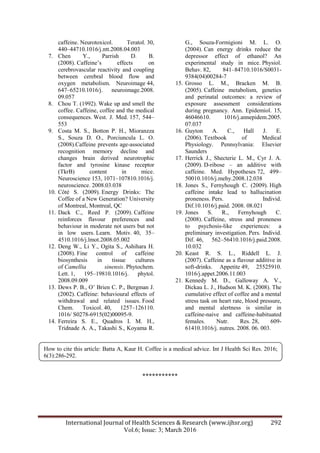 International Journal of Health Sciences & Research (www.ijhsr.org) 292
Vol.6; Issue: 3; March 2016
caffeine. Neurotoxicol. Teratol. 30,
440–44710.1016/j.ntt.2008.04.003
7. Chen Y., Parrish D. B.
(2008). Caffeine‟s effects on
cerebrovascular reactivity and coupling
between cerebral blood flow and
oxygen metabolism. Neuroimage 44,
647–65210.1016/j. neuroimage.2008.
09.057
8. Chou T. (1992). Wake up and smell the
coffee. Caffeine, coffee and the medical
consequences. West. J. Med. 157, 544–
553
9. Costa M. S., Botton P. H., Mioranzza
S., Souza D. O., Porciuncula L. O.
(2008).Caffeine prevents age-associated
recognition memory decline and
changes brain derived neurotrophic
factor and tyrosine kinase receptor
(TkrB) content in mice.
Neuroscience 153, 1071–107810.1016/j.
neuroscience. 2008.03.038
10. Côté S. (2009). Energy Drinks: The
Coffee of a New Generation? University
of Montreal, Montreal, QC
11. Dack C., Reed P. (2009). Caffeine
reinforces flavour preferences and
behaviour in moderate not users but not
in low users. Learn. Motiv. 40, 35–
4510.1016/j.lmot.2008.05.002
12. Deng W., Li Y., Ogita S., Ashihara H.
(2008). Fine control of caffeine
biosynthesis in tissue cultures
of Camellia sinensis. Phytochem.
Lett. 1, 195–19810.1016/j. phytol.
2008.09.009
13. Dews P. B., O‟ Brien C. P., Bergman J.
(2002). Caffeine: behavioural effects of
withdrawal and related issues. Food
Chem. Toxicol. 40, 1257–126110.
1016/ S0278-6915(02)00095-9.
14. Ferreira S. E., Quadros I. M. H.,
Tridnade A. A., Takashi S., Koyama R.
G., Souza-Formigioni M. L. O.
(2004). Can energy drinks reduce the
depressor effect of ethanol? An
experimental study in mice. Physiol.
Behav. 82, 841–84710.1016/S0031-
9384(04)00284-7
15. Grosso L. M., Bracken M. B.
(2005). Caffeine metabolism, genetics
and perinatal outcomes: a review of
exposure assessment considerations
during pregnancy. Ann. Epidemiol. 15,
46046610. 1016/j.annepidem.2005.
07.037
16. Guyton A. C., Hall J. E.
(2006). Textbook of Medical
Physiology. Pennsylvania: Elsevier
Saunders
17. Herrick J., Shecterie L. M., Cyr J. A.
(2009). D-ribose – an additive with
caffeine. Med. Hypotheses 72, 499–
50010.1016/j.mehy.2008.12.038
18. Jones S., Fernyhough C. (2009). High
caffeine intake lead to hallucination
proneness. Pers. Individ.
Dif.10.1016/j.paid. 2008. 08.021
19. Jones S. R., Fernyhough C.
(2008). Caffeine, stress and proneness
to psychosis-like experiences: a
preliminary investigation. Pers. Individ.
Dif. 46, 562–56410.1016/j.paid.2008.
10.032
20. Keast R. S. L., Riddell L. J.
(2007). Caffeine as a flavour additive in
soft-drinks. Appetite 49, 25525910.
1016/j.appet.2006.11.003
21. Kennedy M. D., Galloway A. V.,
Dickau L. J., Hudson M. K. (2008). The
cumulative effect of coffee and a mental
stress task on heart rate, blood pressure,
and mental alertness is similar in
caffeine-naive and caffeine-habituated
females. Nutr. Res. 28, 609-
61410.1016/j. nutres. 2008. 06. 003.
***********
How to cite this article: Batta A, Kaur H. Coffee is a medical advice. Int J Health Sci Res. 2016;
6(3):286-292.
 