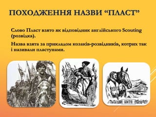 ПОХОДЖЕННЯ НАЗВИ “ПЛАСТ”
Слово Пласт взято як відповідник англійського Scouting
(розвідка).
Назва взята за прикладом козаків-розвідників, котрих так
і називали пластунами.
 
