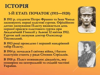 ІСТОРІЯ
В 1911 р. студенти Петро Франко та Іван Чмола
засновують перші пластові гуртки. Офіційною
датою заснування Пласту вважається день
першої присяги пластового гуртка при
Академічній Гімназії у Львові 12 квітня 1912.
Гурток цей заснував доктор Олександр
Тисовський.
В 1913 році проведено і перший мандрівний
табір Пласту.
В 1914 р. почалася І світова війна, і багато
пластунів стають у ряди Січових Стрільців.
В 1918 р. Пласт пожвавлює діяльність, яку
поширює на центральній та східній частині
України.
1-Й ЕТАП: ПОЧАТОК (1911—1920)
 