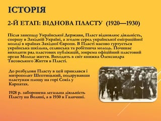 2-Й ЕТАП: ВІДНОВА ПЛАСТУ (1920—1930)
Після занепаду Української Держави, Пласт відновлює діяльність,
спершу в Західній Україні, а згодом серед української еміграційної
молоді в країнах Західної Європи. В Пласті масово гуртується
українська шкільна, селянська та робітнича молодь. Починає
виходити ряд пластових публікацій, зокрема офіційний пластовий
орган Молоде життя. Виходить в світ книжка Олександра
Тисовського Життя в Пласті.
До розбудови Пласту в цей приклався і
митрополит Шептицький, подарувавши
пластунам площу на горі Сокіл у
Карпатах.
1928 р. заборонена легальна діяльність
Пласту на Волині, а в 1930 в Галичині.
ІСТОРІЯ
 