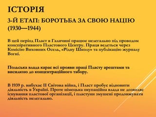 3-Й ЕТАП: БОРОТЬБА ЗА СВОЮ НАЦІЮ
(1930—1944)
В цей період Пласт в Галичині працює нелегально під проводом
конспіративного Пластового Центру. Праця ведеться через
Комісію Виховних Осель, «Рідну Школу» та публікацію журналу
Вогні.
Польська влада карає всі прояви праці Пласту арештами та
висилкою до концентраційного табору.
В 1939 р. вибухає ІІ Світова війна, і Пласт пробує відновити
діяльність в Україні. Проте німецька окупаційна влада не дозволяє
існування пластової організації, і пластуни змушені продовжувати
діяльність нелегально.
ІСТОРІЯ
 