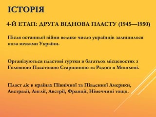 4-Й ЕТАП: ДРУГА ВІДНОВА ПЛАСТУ (1945—1950)
Після останньої війни велике число українців залишилося
поза межами України.
Організуються пластові гуртки в багатьох місцевостях з
Головною Пластовою Старшиною та Радою в Мюнхені.
Пласт діє в країнах Північної та Південної Америки,
Австралії, Англії, Австрії, Франції, Німеччині тощо.
ІСТОРІЯ
 