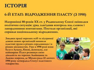6-Й ЕТАП: ВІДРОДЖЕННЯ ПЛАСТУ (З 1990)
Наприкінці 80-років XX ст. у Радянському Союзі змінилася
політична ситуація: уряд злагіднив контроль над словом і
закордонними контактами. Постали організації, які
сприяли національному відродженню.
ІСТОРІЯ
Завдяки праці окремих осіб та підтримці
деяких нових організацій виникли
пластові групи в різних середовищах і в
різних місцевостях. Уже в 1990 році вони
були в Луцьку, Києві, Донецьку, але
найширше Пласт розвинув свою
діяльність на теренах Львівщини та
Львова зокрема, де Міська рада 22 лютого
1990 року затвердила Статут пластового
товариства.
 