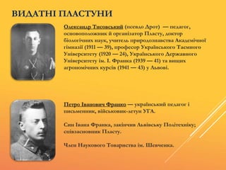 Олександр Тисовський (псевдо Дрот) — педагог,
основоположник й організатор Пласту, доктор
біологічних наук, учитель природознавства Академічної
гімназії (1911 — 39), професор Українського Таємного
Університету (1920 — 24), Українського Державного
Університету ім. І. Франка (1939 — 41) та вищих
аґрономічних курсів (1941 — 43) у Львові.
Петро Іванович Франко — український педагог і
письменник, військовик-летун УГА.
Син Івана Франка, закінчив Львівську Політехніку;
співзасновник Пласту.
Член Наукового Товариства ім. Шевченка.
ВИДАТНІ ПЛАСТУНИ
 